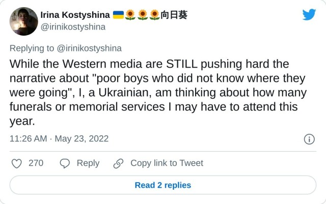 While the Western media are STILL pushing hard the narrative about "poor boys who did not know where they were going", I, a Ukrainian, am thinking about how many funerals or memorial services I may have to attend this year. — Irina Kostyshina 向日葵 (@irinikostyshina) May 23, 2022