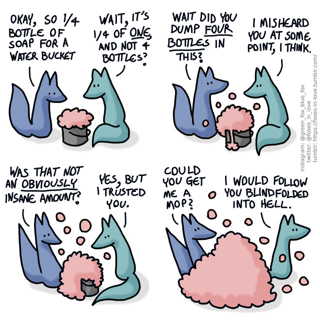 a four-panel comic of two foxes, one is blue and the other is green. there is a bucket between them, with pink foam and bubbles in it. Blue: okay, so 1/4th of a bottle of soap for a water bucket Green: Wait, it's 1/4th of one, and not four bottles? Blue looks at Green, who watches as the growing amount of foam starts spilling out. Blue: Wait, did you dump four bottles into this? Green: I misheard you at some point, I think. The foam is still increasing in volume and Blue looks at it with concern. Green seems entirely unconcerned by this. Blue: Was that not an obviously insane amount? Green: Yes, but I trusted you. The bubbles are spilling everywhere, threatening to cover the whole panel, including Blue. Green is already turning to leave Blue: Could you get me a mop? Green: I would follow you blindfolded into Hell. 