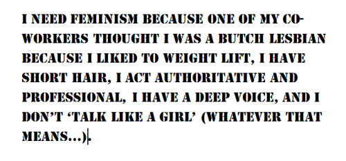 I need feminism because one of my co-workers thought I was a butch lesbian because I liked to weight lift, I have short hair, I act authoritative, and professional, I have a deep voice, and I don’t ‘talk like a girl’ (whatever that means…).
Why does...