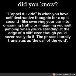 did-you-kno:  “L'appel du vide” is when you have  self-destructive thoughts for a split  second - like swerving your car into  oncoming traffic or imagining yourself  jumping when you’re standing at the  edge of a cliff even though you’d  never