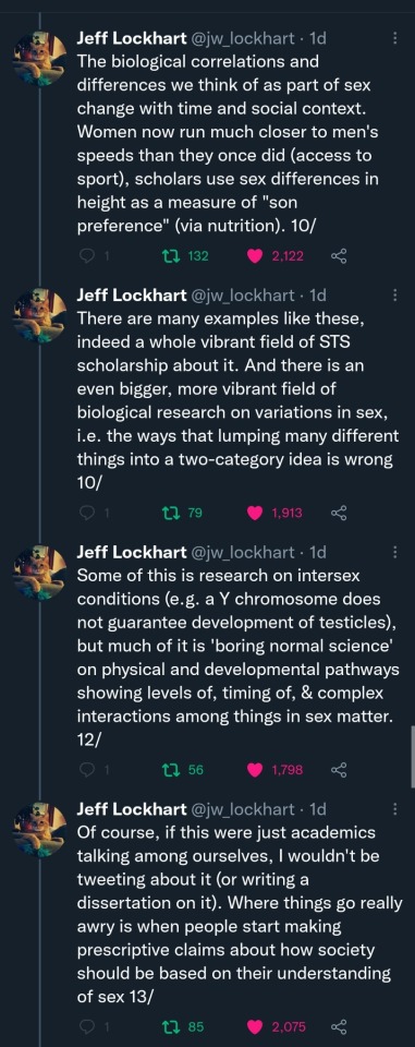 Jeff Lockhart (@jw_lockhart): (Cont'd) The biological correlations and differences we think of as part of sex change with time and social context. Women now run much closer to men's speeds than they once did (access to sport), scholars use sex differences in height as a measure of "son preference" (via nutrition). 10/ There are many examples like these, indeed a whole vibrant field of STS scholarship about it. And there is an even bigger, more vibrant field of biological research on variations in sex, i.e. the ways that lumping many different things into a two-category idea is wrong 10/ Some of this is research on intersex conditions (e.g. a Y chromosome does not guarantee development of testicles), but much of it is 'boring normal science' on physical and developmental pathways showing levels of, timing of, & complex interactions among things in sex matter. 12/ Of course, if this were just academics talking among ourselves, I wouldn't be tweeting about it (or writing a dissertation on it). Where things go really awry is when people start making prescriptive claims about how society should be based on their understanding of sex 13/