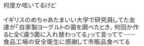 y-kasa:(野生のパフェ研究家: 「何度か呟いてるけど イギリスのめちゃあたまいい大学で研究員してた友達が「自家製ヨーグルトの菌を調べたとき、何回か作ると全く違う菌に入れ替わってる」って言ってて……食品工場の安全衛生に感謝して市販品食べてる」