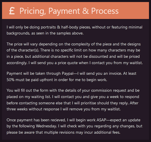 A screenshot from my commission info page. It reads: Pricing, Payment, and Process  I will only be doing portraits & half-body pieces, without or featuring minimal backgrounds, as seen in the samples above.  The price will vary depending on the complexity of the piece and the designs of the character(s). There is no specific limit on how many characters may be in a piece, but additional characters will not be discounted and will be priced accordingly. I will send you a price quote when I contact you from my waitlist.  Payment will be taken through Paypal—I will send you an invoice. At least 50% must be paid upfront in order for me to begin work.  You will fill out the form with the details of your commission request and be placed on my waiting list. I will contact you and give you a week to respond before contacting someone else that I will prioritise should they reply. After three weeks without response I will remove you from my waitlist.  Once payment has been recieved, I will begin work ASAP—expect an update by the following Wednesday. I will check with you regarding any changes, but please be aware that multiple revisions may incur additional fees.