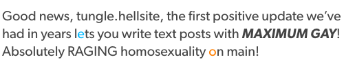 awfulpigeon: mydadownsgoogle:  nilihismus:  perpetually-pursued-by-a-bear:  Good news, tungle.hellsite, the first positive update we’ve had in years lets you write text posts with MAXIMUM GAY! Absolutely RAGING homosexuality on main!  for the people