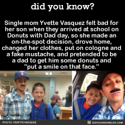 did-you-kno:  Single mom Yvette Vasquez felt bad for  her son when they arrived at school on  Donuts with Dad day, so she made an  on-the-spot decision, drove home,  changed her clothes, put on cologne and  a fake mustache, and pretended to be  a dad