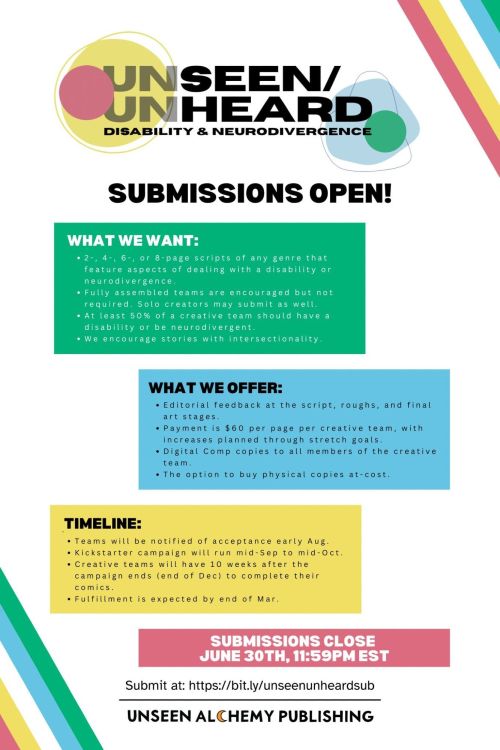 Unseen/Unheard Disability & Neurodivergence Submissions Open!
What We Want:
- 2-, 4-, 6-, or 8-page scripts of any genre that feature aspects of dealing with a disability or neurodivergence.
- Fully assembled teams are encouraged but not required. Solo creators may submit as well.
- At least 50% of a creative team should have a disability or be neurodivergent.
- We encourage stories with intersectionality.
What We Offer:
- Editorial feedback at the script, roughs, and final art stages.
- Payment is $60 per page per creative team, with increases planned through stretch goals.
- Digital Comp copies to all members of the creative team.
- The option to buy physical copies at-cost.
Timeline:
- Teams will be notified of acceptance early Aug.
- Kickstarter campaign will run mid-Sep to mid-Oct.
- Creative teams will have until end of Dec to complete their comics.
Submissions Close June 30th, 11:59 EST
Submit at https://bit.ly/unseenunheardsub
Unseen Alchemy Publishing