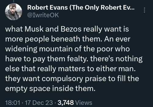 what Musk and Bezos really want is more people beneath them. An ever widening mountain of the poor who have to pay them fealty. there's nothing else that really matters to either man. they want compulsory praise to fill the empty space inside them.