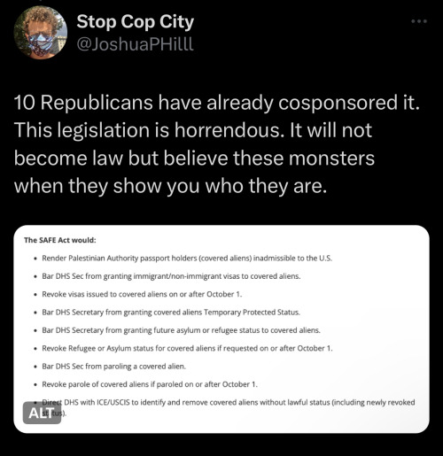 Twitter screenshot from user Stop Cop City @JoshuaPHilll: 10 Republicans have already cosponsored it. This legislation is horrendous. It will not become law but believe these monsters when they show you who they are.
The image in the tweet reads: The SAFE Act would:
Render Palestinian Authority passport holders (covered aliens) inadmissible to the U.S.
Bar DHS Sec from granting immigrant/non-immigrant visas to covered aliens.
Revoke visas issued to covered aliens on or after October 1.
Bar DHS Secretary from granting covered aliens Temporary Protected Status.
Bar DHS Secretary from granting future asylum or refugee status to covered aliens.
Revoke Refugee or Asylum status for covered aliens if requested on or after October 1.
Bar DHS Sec from paroling a covered alien.
Revoke parole of covered aliens if paroled on or after October 1.
Direct DHS with ICE/USCIS to identify and remove covered aliens without lawful status (including newly revoked status).