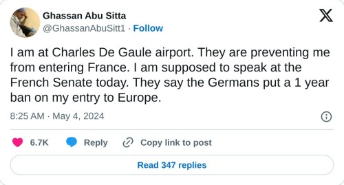 I am at Charles De Gaule airport. They are preventing me from entering France. I am supposed to speak at the French Senate today. They say the Germans put a 1 year ban on my entry to Europe.  — Ghassan Abu Sitta (@GhassanAbuSitt1) May 4, 2024