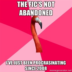 fuckyeahfanficflamingo:  [THE FIC’S NOT ABANDONED (fanfic flamingo) I’VE JUST BEEN PROCRASTINATING SINCE 2008] I’m going to finish it eventually.  Really, I will.  *shifty eyes* 