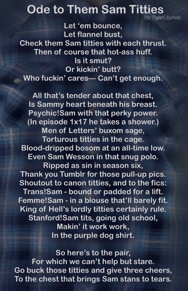 blue plaid background with the poem: Let ‘em bounce, Let flannel bust, Check them Sam titties with each thrust. Then of course that hot-ass huff. Is it smut? Or kickin’ butt? Who fuckin’ cares— Can’t get enough. All that’s tender about that chest, Is Sammy heart beneath his breast. Psychic!Sam with that perky power. (In episode 1x17 he takes a shower.) Men of Letters’ buxom sage, Torturous titties in the cage. Blood-dripped bosom at an all-time low. Even Sam Wesson in that snug polo. Ripped as sin in season six, Thank you Tumblr for those pull-up pics. Shoutout to canon titties, and to the fics: Trans!Sam - bound or padded for a lift. femme!Sam - in a blouse that’ll barely fit. King of Hell’s lordly titties certainly rule. Stanford!Sam tits, going old school, Makin’ it work work, In the purple dog shirt. So here’s to the pair, For which we can’t help but stare. Go buck those titties and give three cheers, to the chest that brings Sam stans to tears.