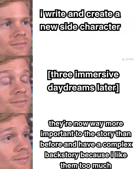 a meme  first panel is someone looking at some text that says "i write and create a new character"  next panel the person blinks, and text next to them that says [three immersive daydreams later]  final panel the person opens their eyes surprised to see text that says "they’re now way more important to the story than before and have a complex backstory because i like them too much"