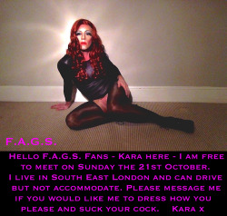 faggotryngendersissification:Hello F.A.G.S. Fans - Kara here - I am free to meet on Sunday the 21st October. I live in South East London and can drive but not accommodate. Please message me if you would like me to dress how you please and suck your cock.