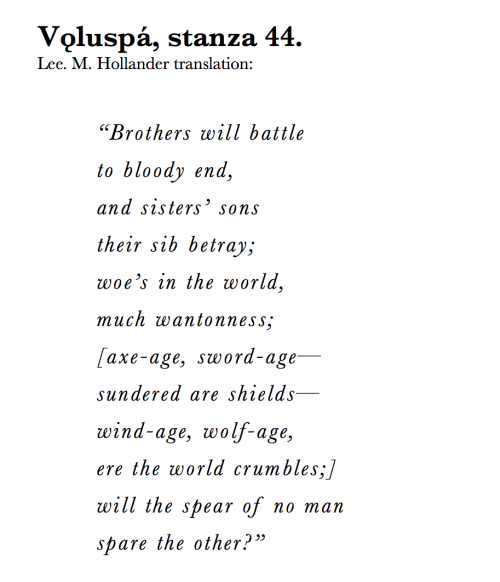 fjorn-the-skald:  Vǫluspá, stanza 44.I find this to be one of the most powerful stanzas of the poem. Will our world be consumed by hatred and then by war? Will we ever be able to understand one another? One day, I do hope.