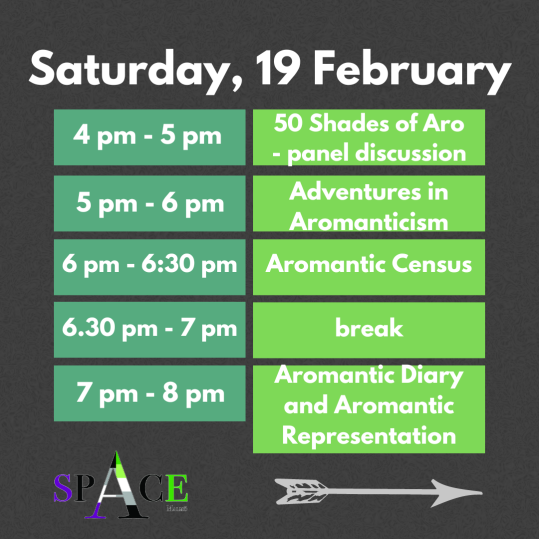 A dark grey graphic with a green chart outlining a schedule. The Schedule reads: Saturday, 19 February: 4pm - 5pm - 50 Shades of Aro panel discussion 5pm - 6pm - Adventures in Aromanticism 6pm - 6:30pm - Aromantic Census 6:30 - 7pm - break 7pm - 8pm - Aromantic Diary and Aromantic Representation At the bottom of the schedule, there is a graphic of a white arrow and the spAce Malmo logo.