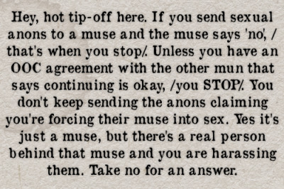 Hey, hot tip-off here. If you send sexual anons to a muse and the muse says no, /thats when you stop/. Unless you have an OOC agreement with the other mun that says continuing is okay, /you STOP/. You dont keep sending the anons claiming youre forcing their muse into sex. Yes its just a muse, but theres a real person behind that muse and you are harassing them. Take no for an answer. #gen#confessions#anons#anonymous#asks#messages#nsfw#sexual harassment#harassment#ooc #out of character #sex#rape