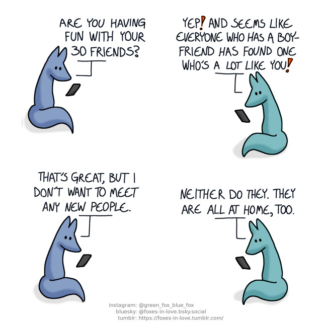 A comic of two foxes, one of whom is blue, the other is green. In this one, Blue and Green are texting each other, in different places.
Blue: Are you having fun with your 30 friends?
Green: Yep! And seems like everyone who has a boyfrien has found one who's a lot like you!
Blue: That's great, but I don't want to meet any new people.
Green: Neither do they. They are all at home, too.