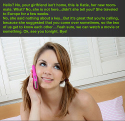 teaseanddenialcaptions:  Hello? No, your girlfriend isn’t home, this is Katie, her new roommate. What? No, she is not here…didn’t she tell you? She traveled to Europe for a few weeks. No, she said nothing about a key…But it’s great that you’re