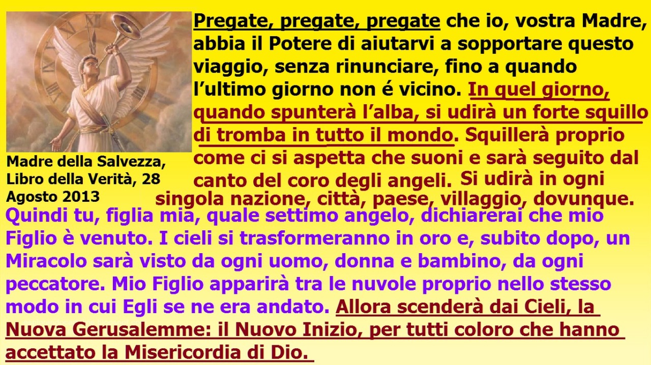 In quel giorno, quando spunterà l’alba, si udirà un forte squillo di tromba in tutto il mondo. July 21, 2021 at 02:00AM
Questa persecuzione continuerà, purtroppo, fino al giorno della Sua Seconda Venuta. Per favore, per il Suo Bene, accettate queste...