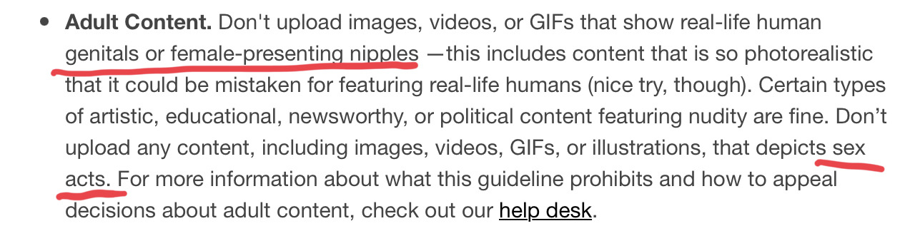 Adult Content. Don't upload images, videos, or GIFs that show real-life human genitals or female-presenting nipples —this includes content that is so photorealistic that it could be mistaken for featuring real-life humans (nice try, though). Certain types of artistic, educational, newsworthy, or political content featuring nudity are fine. Don’t upload any content, including images, videos, GIFs, or illustrations, that depicts sex acts. For more information about what this guideline prohibits and how to appeal decisions about adult content, check out our help desk. (Emphasis: "genitals or female-presenting nipples," "sex acts.")