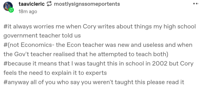 taavicleric
mostlysignssomeportents
18m ago
#it always worries me when Cory writes about things my high school government teacher told us#(not Economics- the Econ teacher was new and useless and when the Gov't teacher realised that he attempted to teach both)#because it means that I was taught this in school in 2002 but Cory feels the need to explain it to experts#anyway all of you who say you weren't taught this please read it
