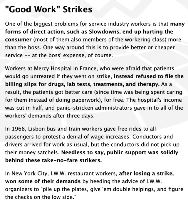from iww.org: 

"Good Work" Strikes

One of the biggest problems for service industry workers is that many forms of direct action, such as Slowdowns, end up hurting the consumer (most of them also members of the workering class) more than the boss. One way around this is to provide better or cheaper service -- at the boss' expense, of course.

Workers at Mercy Hospital in France, who were afraid that patients would go untreated if they went on strike, instead refused to file the billing slips for drugs, lab tests, treatments, and therapy. As a result, the patients got better care (since time was being spent caring for them instead of doing paperwork), for free. The hospital's income was cut in half, and panic-stricken administrators gave in to all of the workers' demands after three days.

In 1968, Lisbon bus and train workers gave free rides to all passengers to protest a denial of wage increases. Conductors and drivers arrived for work as usual, but the conductors did not pick up their money satchels. Needless to say, public support was solidly behind these take-no-fare strikers.

In New York City, I.W.W. restaurant workers, after losing a strike, won some of their demands by heeding the advice of I.W.W. organizers to "pile up the plates, give 'em double helpings, and figure the checks on the low side."