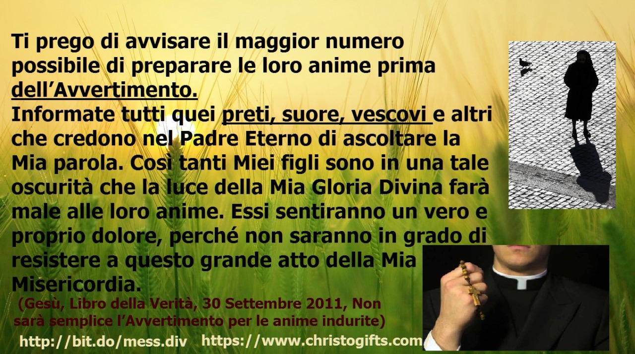 Ti prego di avvisare il maggior numero possibile di preparare le loro anime prima dell’Avvertimento. February 08, 2020 at 04:00AM
Mia amata Figlia prediletta, la Mia attività di convertire le anime ora aumenta di intensità.   Ti prego di avvisare il...