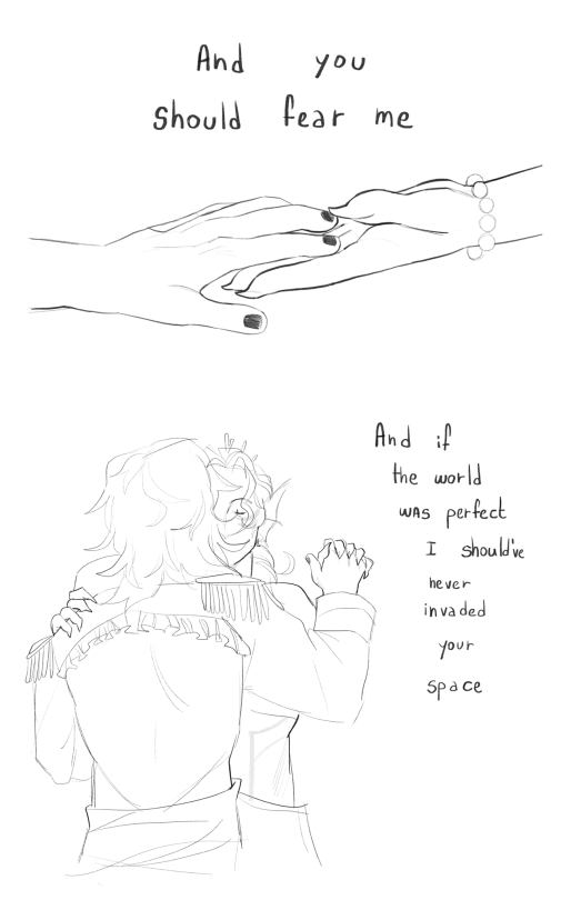 Blank canvas, black lineart . A drawing of the hands of both Chip and Gillion . The drawing is on the middle center of the canvas . Gillion hand has a Pearl bracelet and his nails are sharp . Chips hands slightly reached forward to touch the palm of gillion’S hand. The words “ and you should fear me “ are written above the hands , on the top of the canvas. Under it , A drawing of chip and Gillion dancing. Chip is seen from the back , almost covering gillion with his shoulders , gillion’s face appears behind Chip’s messy hair his eyes are closed . Its cut off at the bust , they are holding their right hands together , gillion left hands rest on chip left shoulder . Chip’s hands have painted nails and gillion hands and nails are sharp . Chip’s coat has an open back, his back is fully exposed and topped by the coat’s ruffles . The words “ and if the world was perfect I should’ve never invaded your space “ Are written on the right side of the canvas.