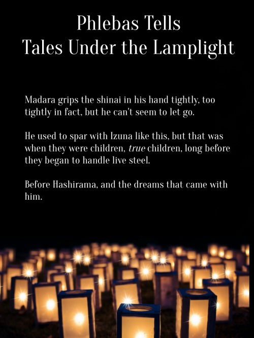 Image ID: The following text floats over a field of lanterns which are glowing in the dark.
Phlebas Tells Tales Under the Lamplight
Madara grips the shinai in his hand tightly, too tightly in fact, but he can't seem to let go.
He used to spar with Izuna like this, but that was when they were children, true children, long before they began to handle live steel.
Before Hashirama, and the dreams that came with him.