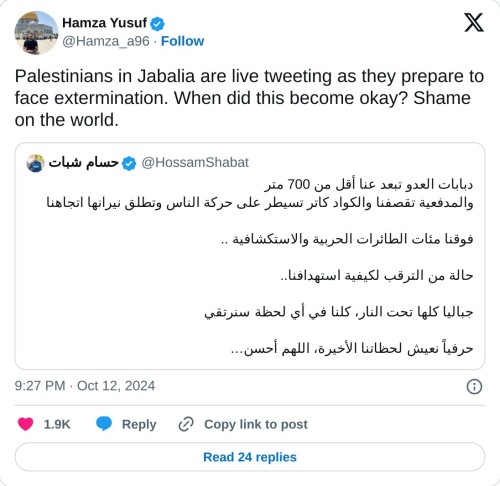Palestinians in Jabalia are live tweeting as they prepare to face extermination. When did this become okay? Shame on the world. https://t.co/7YEfJ8MCpJ
— Hamza Yusuf (@Hamza_a96) October 12, 2024