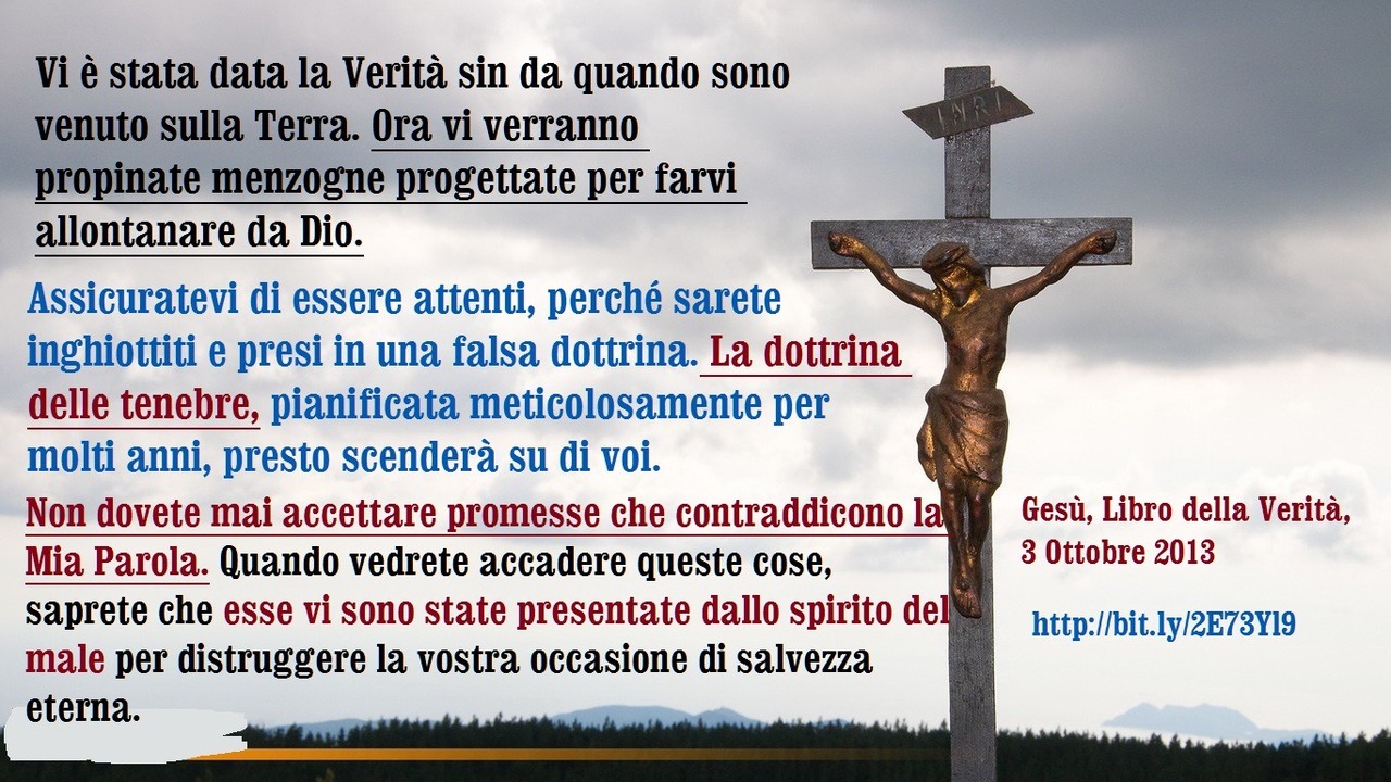 Vi è stata data la Verità sin da quando sono venuto sulla Terra. Ora vi verranno propinate menzogne progettate per farvi allontanare da Dio. Assicuratevi di essere attenti, perché sarete inghiottiti e presi in una falsa dottrina. La dottrina delle...