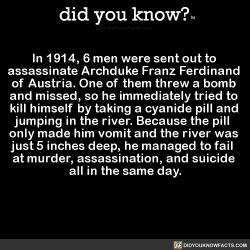 did-you-kno:  In 1914, 6 men were sent out to  assassinate Archduke Franz Ferdinand  of Austria. One of them threw a bomb  and missed, so he immediately tried to  kill himself by taking a cyanide pill and  jumping in the river. Because the pill  only