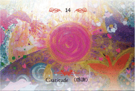 14-Divine Love＊神聖なる愛（GAIA）
Gratitude
感謝
小さなことにも大きなことにも感謝をして、あなたが喜び、みんなが喜び、すばらしいエネルギーが循環することをイメージしましょう。
神様が与えてくれる四季折々の自然の豊かさは、かけがえのないギフトです。
あなたが毎日見ている景色の中にもたくさんの恩恵があります。すべてのことに感謝の心を持ち、その形を表現してみましょう。
感謝の心と喜びのエネルギーが愛の波動を上げます。
※画像・本文の無断転載はご遠慮ください