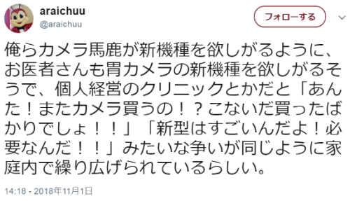 hutaba:  araichuuさんのツイート: “俺らカメラ馬鹿が新機種を欲しがるように、お医者さんも胃カメラの新機種を欲しがるそうで、個人経営のクリニックとかだと「あんた！またカメラ買うの！？こないだ買ったばかりでしょ！！」「新型はすごいんだよ！必要なんだ！！」みたいな争いが同じように家庭内で繰り広げられているらしい。”