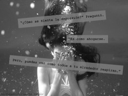 sonrisasparanarnia:  -¿Cómo se siente la depresión? Preguntó. +Es como ahogarse. Pero, puedes ver como todos a tu alrededor respiran.