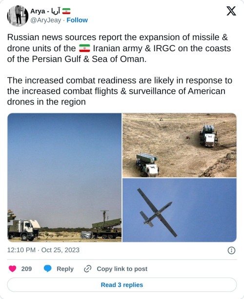 Russian news sources report the expansion of missile & drone units of the 🇮🇷 Iranian army & IRGC on the coasts of the Persian Gulf & Sea of Oman.
The increased combat readiness are likely in response to the increased combat flights & surveillance of American drones in the region pic.twitter.com/U7wzp2uhkA
— Arya - آریا 🇮🇷 (@AryJeay) October 25, 2023