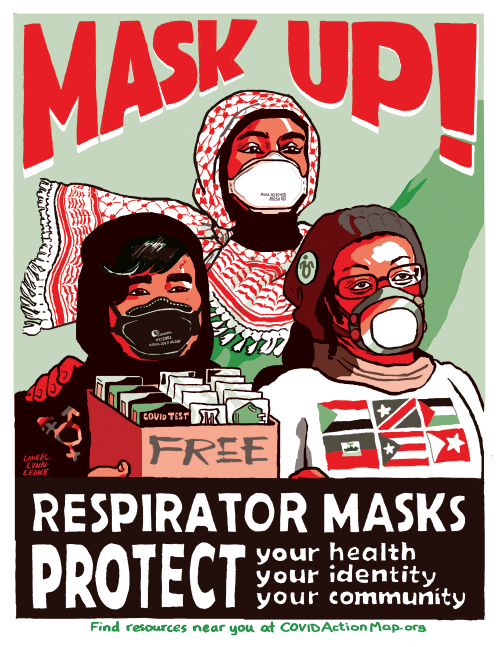 A poster in the colors of the Palestinian flag, of 3 people all wearing various n95 respirators.  One member is holding a box of masks and rapid covid tests. 

Text reads:
MASK UP! 

Respirator Masks Protect:
your health
your identity
your community
find resources near you at CovidActionMap.org
