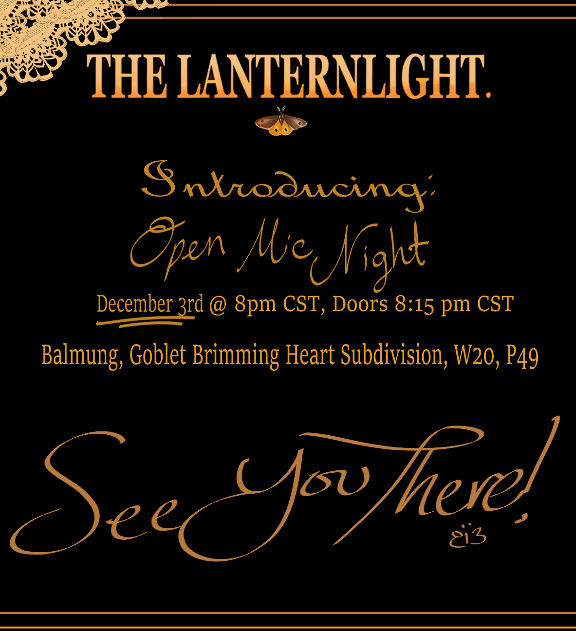 The Lanternlight is hosting an Open Mic Night! Come cozy up with your favorite drink while our stage remains open for any performers to grace!
•Where: Balmung, Goblet, Brimming Heart Subdivision, W. 20 P. 49
•When: December 3rd @ 8pm CST, Doors at...