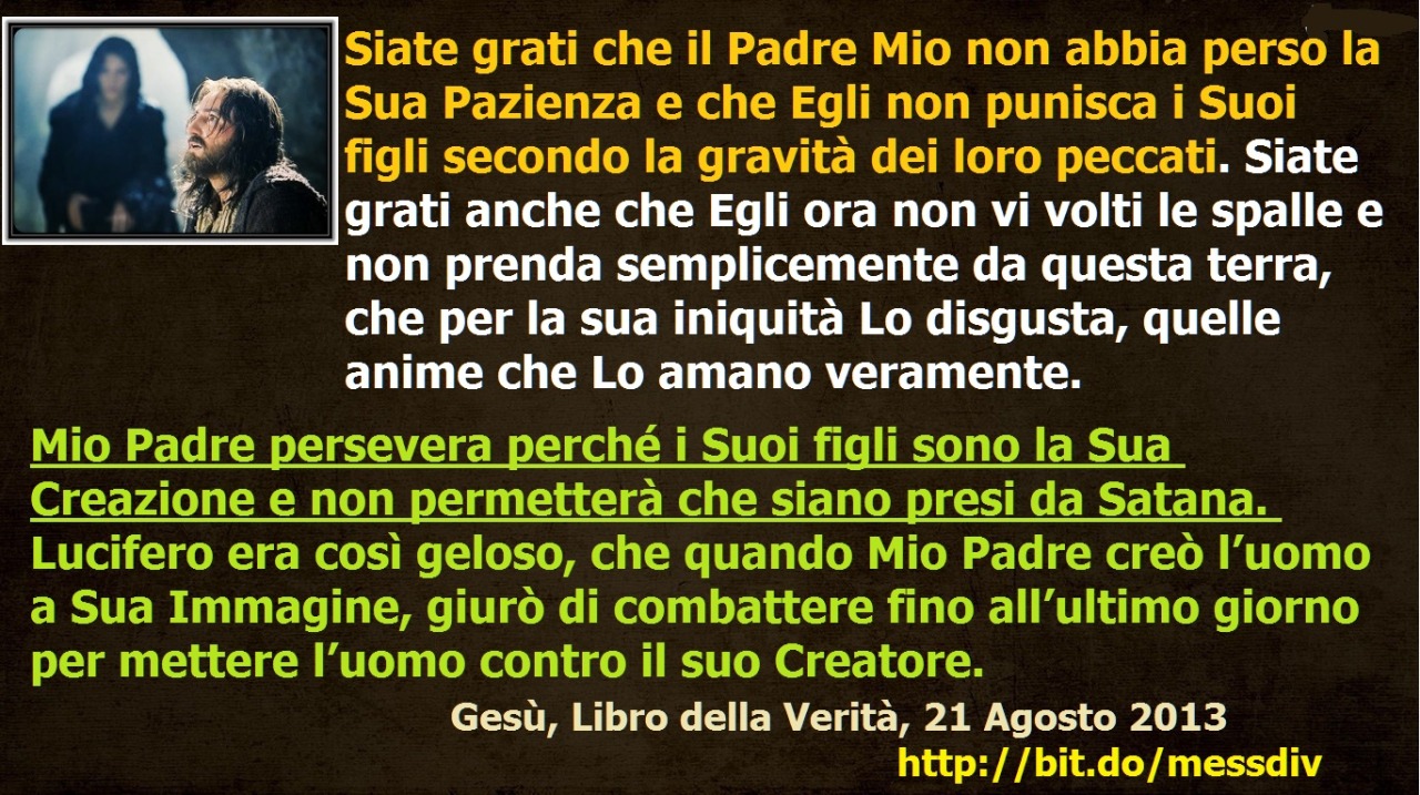 Mio Padre persevera perché i Suoi figli sono la Sua Creazione e non permetterà che siano presi da Satana. July 14, 2021 at 02:00AM
Siate grati che il Padre Mio non abbia perso la Sua Pazienza e che Egli non punisca i Suoi figli secondo la gravità dei...