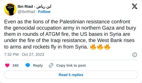 Even as the lions of the Palestinian resistance confront the genocidal occupation army in northern Gaza and bury them in rounds of ATGM fire, the US bases in Syria are under the fire of the Iraqi resistance, the West Bank rises to arms and rockets fly in from Syria. 🔥🔥🔥
— Ibn Riad - ابن رياض (@IbnRiad) October 27, 2023
