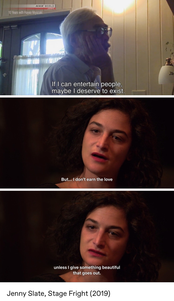 First: a picture of Hayao Miyazaki from 10 Years with Hayao Miyazaki. He is saying "If I can entertain people, maybe I deserve to exist."
Second: two pictures of Jenny slate from her special "Stage Fright". She is saying, "But... I don't earn the love unless I give something beautiful that goes out."