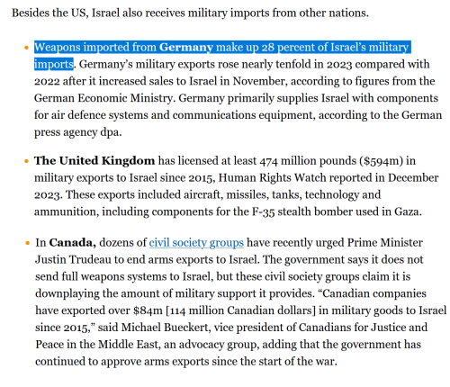 Besides the US, Israel also receives military imports from other nations.  *Weapons imported from Germany make up 28 percent of Israel’s military imports. Germany’s military exports rose nearly tenfold in 2023 compared with 2022 after it increased sales to Israel in November, according to figures from the German Economic Ministry. Germany primarily supplies Israel with components for air defence systems and communications equipment, according to the German press agency dpa.  * The United Kingdom has licensed at least 474 million pounds ($594m) in military exports to Israel since 2015, Human Rights Watch reported in December 2023. These exports included aircraft, missiles, tanks, technology and ammunition, including components for the F-35 stealth bomber used in Gaza.  * In Canada, dozens of civil society groups have recently urged Prime Minister Justin Trudeau to end arms exports to Israel. The government says it does not send full weapons systems to Israel, but these civil society groups claim it is downplaying the amount of military support it provides. “Canadian companies have exported over $84m [114 million Canadian dollars] in military goods to Israel since 2015,” said Michael Bueckert, vice president of Canadians for Justice and Peace in the Middle East, an advocacy group, adding that the government has continued to approve arms exports since the start of the war.