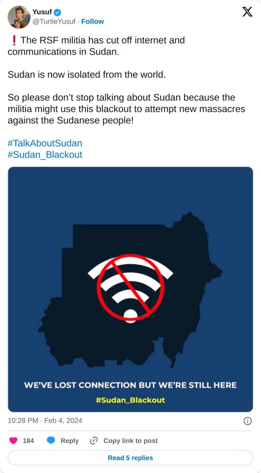 ❗️The RSF militia has cut off internet and communications in Sudan.
Sudan is now isolated from the world.
So please don’t stop talking about Sudan because the militia might use this blackout to attempt new massacres against the Sudanese people!#TalkAboutSudan#Sudan_Blackout pic.twitter.com/KjqiSl1v9u
— Yusuf (@TurtleYusuf) February 4, 2024