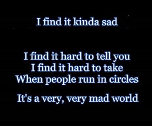 I find it kinda sadI find it hard to tell you, I find it hard to takeWhen people run in circles it’s a very very Mad world 