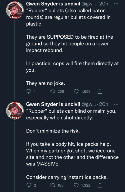 image seven: first tweet in image states "'Rubber' bullets (also called baton rounds) are regular bullets covered in plastic. They are SUPPOSED to be fired at the ground so they hit people on a lower-impact rebound. In practice, cops will fire them directly at you. They are no joke." second tweet in image states "'Rubber' bullets can blind or maim you, especially when shot directly. Don't minimize the risk. If you take a body hit, ice packs help. When my partner got shot, we iced one site and not the other and the difference was MASSIVE. Consider carrying instant ice packs"