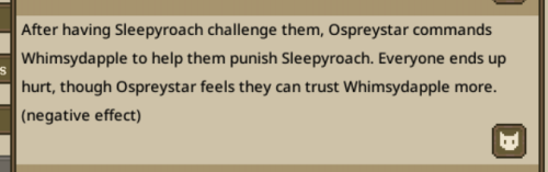 After having Sleepy Roach challange them, Osprey Star commands Whimsy Dapple to help them punish Sleepy Roach. Everyone ends up hurt, though Osprey Star feels like they can trust Whimsy Dapple more. (negative effect)