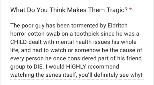 "The poor guy has been tormented by Eldritch horror cotton swab on a toothpick since he was a CHILD-dealt with mental health issues his whole life, and had to watch or somehow be the cause of every person he once considered part of his friend group to DIE. I would HIGHLY recommend watching the series itself, youβll definitely see why!"