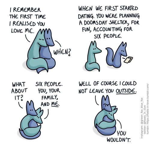 A comic of two foxes, one of whom is blue, the other is green. In this one, Blue and Green are cuddling together. Green has his eyes closed, while Blue looks at him, curious.
Green: I remember the first time I realised you love me.
Blue: When?
A flashback vision of Blue and Green. Blue is writing something down, making calculations, as Green watches him, having a silent epiphany.
Green: When we first started dating. You were planning a doomsday shelter, for fun, accounting for six people.
Back at present day, Green cuddles closer to Blue, looking somewhere into the distance, as Blue looks at him.
Blue: What about it?
Green: Six people. You, your family, and me.
The foxes draw each other closer. Green has closed his eyes again, as Blue looks at him, puzzled.
Blue: Well of course I could not leave you outside.
Green: You wouldn't.