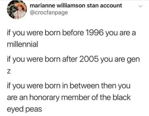 a screenshot from twitter. The username is marianne williamson stan account @crocfanpage and the profile picture is of a person in a straw hat in front of greenery. The post reads:

If you were born before 1996you are a millenial. If you were born after 2005 you are gen z. If you were born in between then you are an honorary member of the black eyed peas
