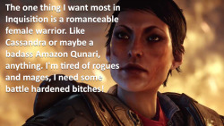 dragonageconfessions:  CONFESSION: The one thing I want most in Inquisition is a romance-able female warrior. Like Cassandra or maybe a badass Amazon Qunari, anything. I’m tired of rogues and mages, I need some battle hardened bitches!     